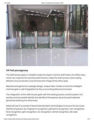12/11/2020 Airport Turnstile Security Solutions 2020
https://mairsturnstile.com/airport-turnstile-security-solutions.html 4/10
VIP Hall passageway
The staff access gate is installed inside the airport, and the staff enters the office area,
which can improve the security performance, make the staff access more orderly,
efficient and convenient, and enhance the image of the office area.
Beautiful and generous fuselage design, unique tailor-made, so that the intelligent
channel gate is well integrated into the surrounding office environment.
The integration of the staff access gate with the existing access control system can
quickly and accurately identify the identity of the passer-by and avoid irrelevant
personnel entering the office area.
Make full use of a variety of advanced biometric technologies to ensure the accurate
identity of passers-by: fingerprint recognition, palmprint recognition, vein recognition,
face recognition, gait recognition, iris recognition, retinal recognition, QR code
recognition.
 