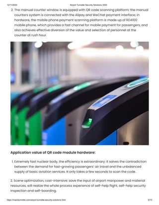 12/11/2020 Airport Turnstile Security Solutions 2020
https://mairsturnstile.com/airport-turnstile-security-solutions.html 6/10
2. The manual counter window is equipped with QR code scanning platform: the manual
counters system is connected with the Alipay and WeChat payment interface; in
hardware, the mobile phone payment scanning platform is made up of RD4100
mobile phone, which provides a fast channel for mobile payment for passengers, and
also achieves effective diversion of the value and selection of personnel at the
counter at rush hour.
Application value of QR code module hardware:
1. Extremely fast nuclear body, the efficiency is extraordinary: it solves the contradiction
between the demand for fast-growing passengers’ air travel and the unbalanced
supply of basic aviation services. It only takes a few seconds to scan the code.
2. Scene optimization, cost-intensive: save the input of airport manpower and material
resources, will realize the whole process experience of self-help flight, self-help security
inspection and self-boarding.
 