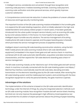 12/11/2020 Airport Turnstile Security Solutions 2020
https://mairsturnstile.com/airport-turnstile-security-solutions.html 7/10
3. Intelligent service, considerate and convenient: through face recognition and
scanning code payment, it realizes boarding reminder, scanning code payment,
scanning code verification and other personal services, which greatly improves
customer satisfaction.
4. Comprehensive control and risk reduction: it solves the problems of uneven utilization
of resources and huge security monitoring tasks.
The important function of the QR code scanning module embedded in the turnstile gate
is to expand the QR code ticketing inspection, which is initially selected in the high-end
residential district and subway station project. In recent years, it has been gradually
introduced into the urban public transport service industry, such as scanning QR codes
by bus and subway stations. In the future, it is more hopeful to be applied to the
intelligent airport turnstile security solutions. The service management of brushing
mobile phone QR code to board is opened, and the paper boarding pass is farewell,
which promotes the service management process of paperless boarding.
Intelligent airport scanning QR code boarding reconstruction solutions, using the NLS-
FM30 mobile phone QR code scanning module (that is QR code identification
equipment) embedded in the airport ticket gate and self-service check-in machine,
combined with its QR code automatic identification, acquisition and data transmission
characteristics, and then expand the “QR code electronic boarding pass check-in”
service management.
The QR code scanning module, as the “electronic eye” of the ticket gate and self-service
check-in machine, is actually connected with the QR code ticketing system and Alipay /
WeChat Pay interface. Automatically read the QR code data, decoding and data
transmission on the electronic boarding pass by the QR code module, After receiving the
QR code ticketing system and the mobile payment system, and combining with the face
recognition equipment to verify the personal identity, the gate machine is opened.
Advantages of the solutions
The implementation of this scheme is based on the QR code automatic identification
technology under the Internet of things. By using the integrated selection methods such
as QR code scanning module, face recognition module and self-service ticket checking
terminal can not only improve the passenger’s high-efficiency travel experience, but
also promote the circulation of airport personnel, reduce the printing of paper boarding
 