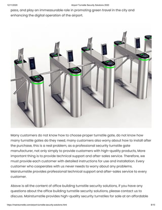12/11/2020 Airport Turnstile Security Solutions 2020
https://mairsturnstile.com/airport-turnstile-security-solutions.html 8/10
pass, and play an immeasurable role in promoting green travel in the city and
enhancing the digital operation of the airport.
Many customers do not know how to choose proper turnstile gate, do not know how
many turnstile gates do they need, many customers also worry about how to install after
the purchase, this is a real problem, as a professional security turnstile gate
manufacturer, not only simply to provide customers with high-quality products, More
important thing is to provide technical support and after-sales service. Therefore, we
must provide each customer with detailed instructions for use and installation. Every
customer who cooperates with us never needs to worry about any problems.
Mairsturnstile provides professional technical support and after-sales service to every
customer.
Above is all the content of office building turnstile security solutions, if you have any
questions about the office building turnstile security solutions, please contact us to
discuss. Mairsturnstile provides high-quality security turnstiles for sale at an affordable
 
