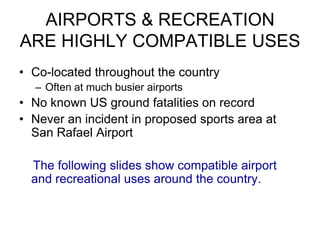 AIRPORTS & RECREATION
ARE HIGHLY COMPATIBLE USES
• Co-located throughout the country
  – Often at much busier airports
• No known US ground fatalities on record
• Never an incident in proposed sports area at
  San Rafael Airport

  The following slides show compatible airport
  and recreational uses around the country.
 