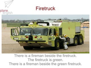 Firetruck

There is a fireman beside the firetruck.
The firetruck is green.
There is a fireman beside the green firetruck.

 