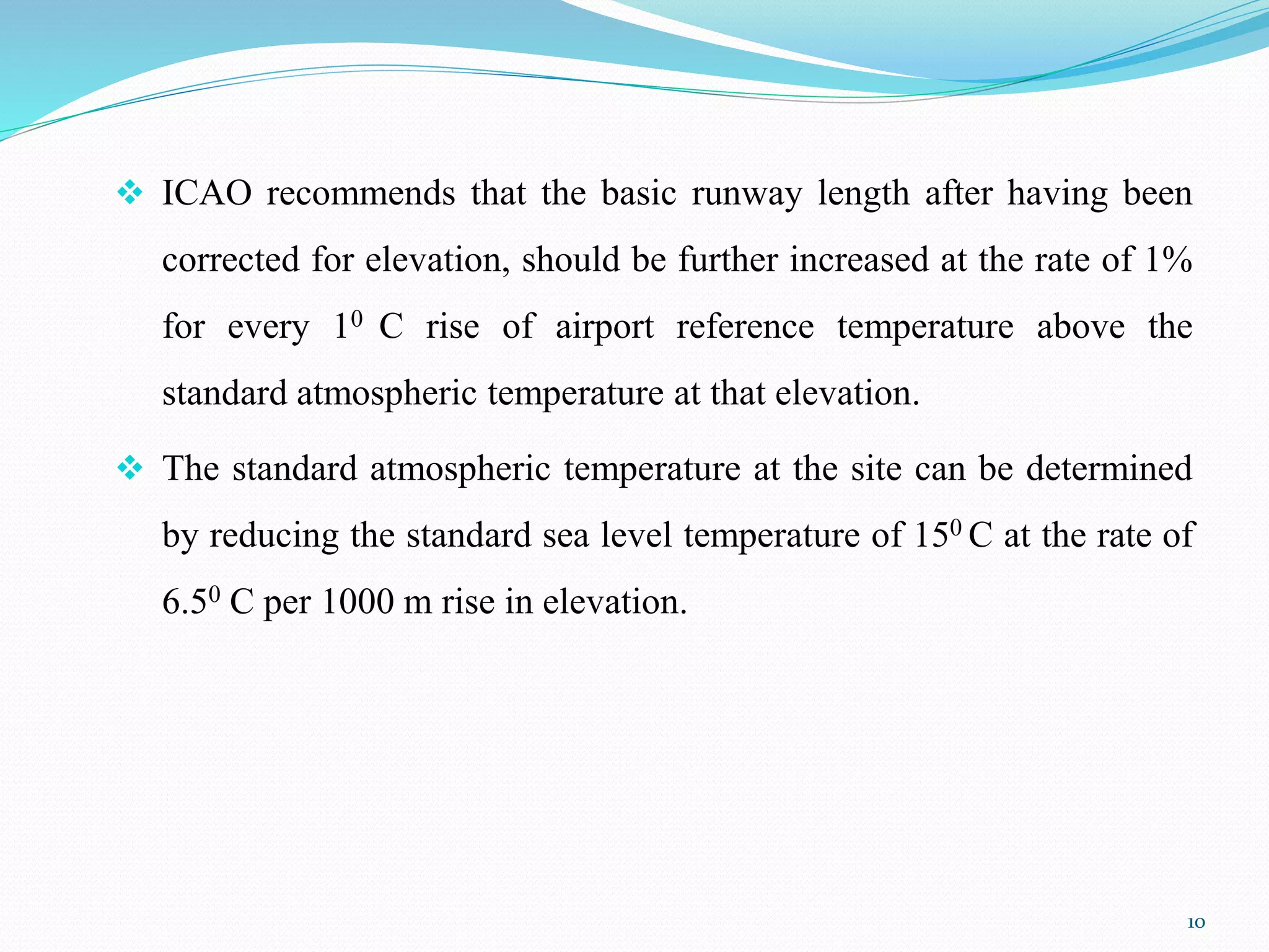  ICAO recommends that the basic runway length after having been
corrected for elevation, should be further increased at the rate of 1%
for every 10 C rise of airport reference temperature above the
standard atmospheric temperature at that elevation.
 The standard atmospheric temperature at the site can be determined
by reducing the standard sea level temperature of 150 C at the rate of
6.50 C per 1000 m rise in elevation.
10
 