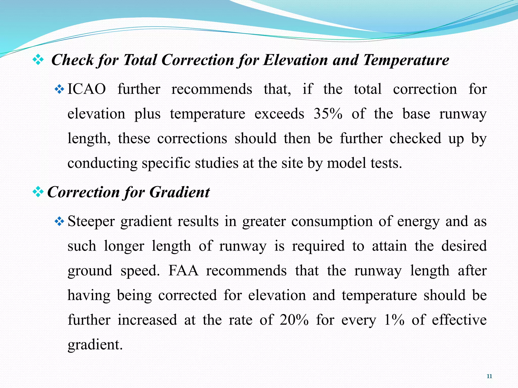  Check for Total Correction for Elevation and Temperature
ICAO further recommends that, if the total correction for
elevation plus temperature exceeds 35% of the base runway
length, these corrections should then be further checked up by
conducting specific studies at the site by model tests.
Correction for Gradient
Steeper gradient results in greater consumption of energy and as
such longer length of runway is required to attain the desired
ground speed. FAA recommends that the runway length after
having being corrected for elevation and temperature should be
further increased at the rate of 20% for every 1% of effective
gradient.
11
 