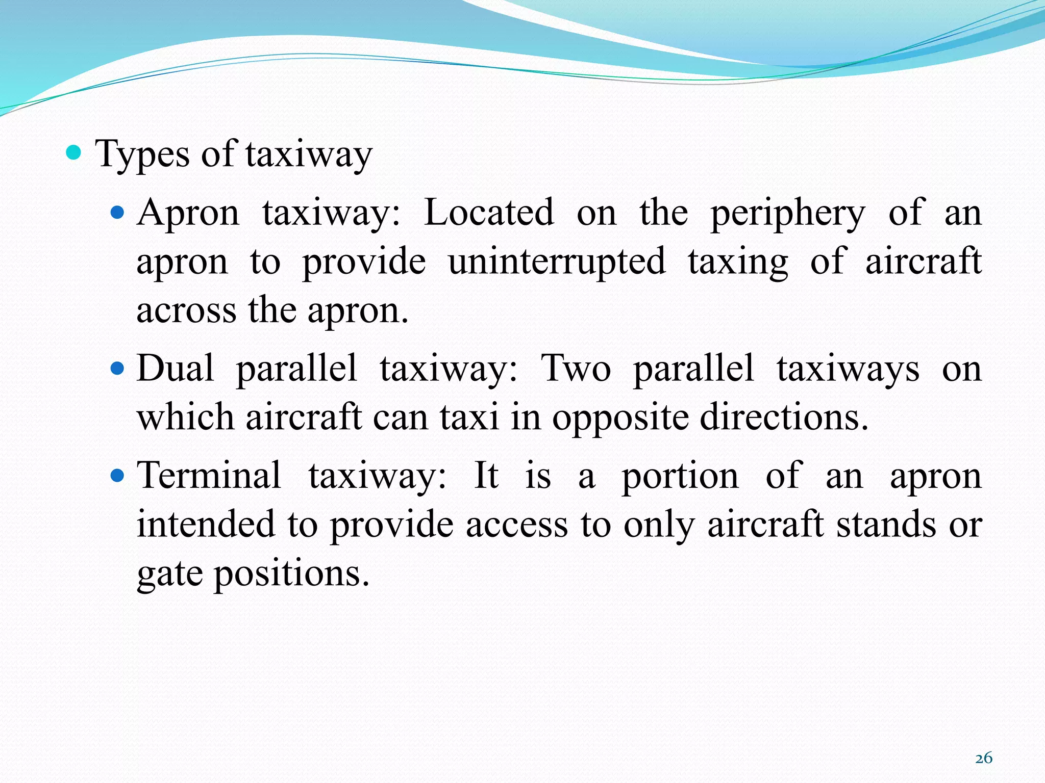 Types of taxiway
 Apron taxiway: Located on the periphery of an
apron to provide uninterrupted taxing of aircraft
across the apron.
 Dual parallel taxiway: Two parallel taxiways on
which aircraft can taxi in opposite directions.
 Terminal taxiway: It is a portion of an apron
intended to provide access to only aircraft stands or
gate positions.
26
 