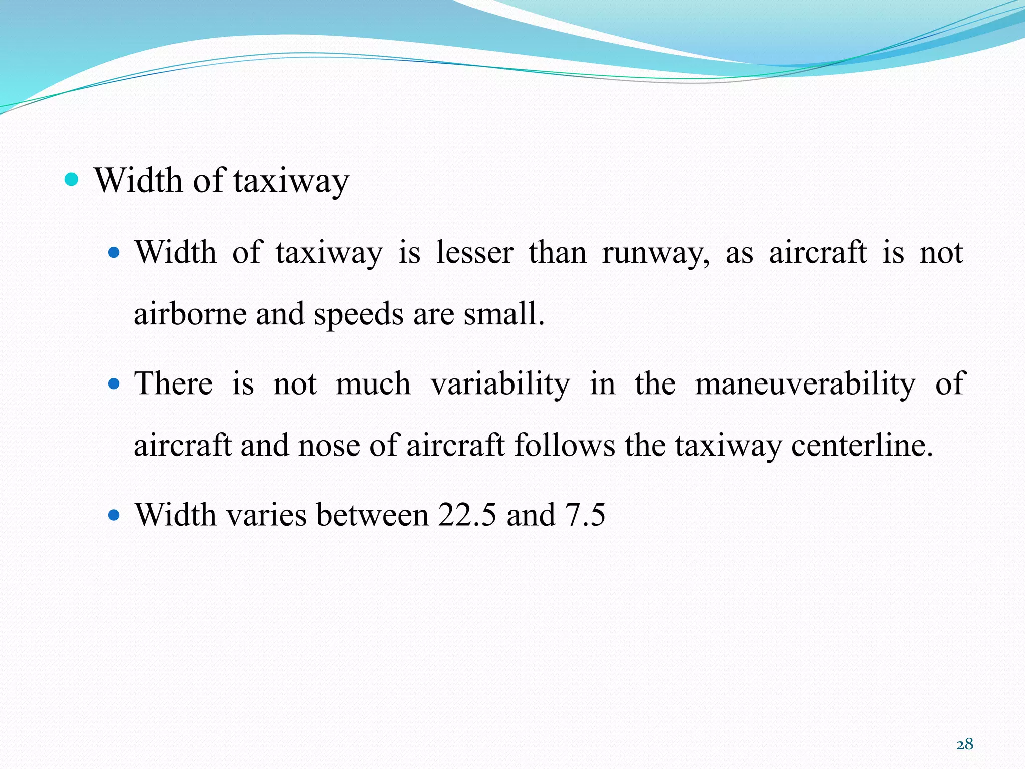  Width of taxiway
 Width of taxiway is lesser than runway, as aircraft is not
airborne and speeds are small.
 There is not much variability in the maneuverability of
aircraft and nose of aircraft follows the taxiway centerline.
 Width varies between 22.5 and 7.5
28
 