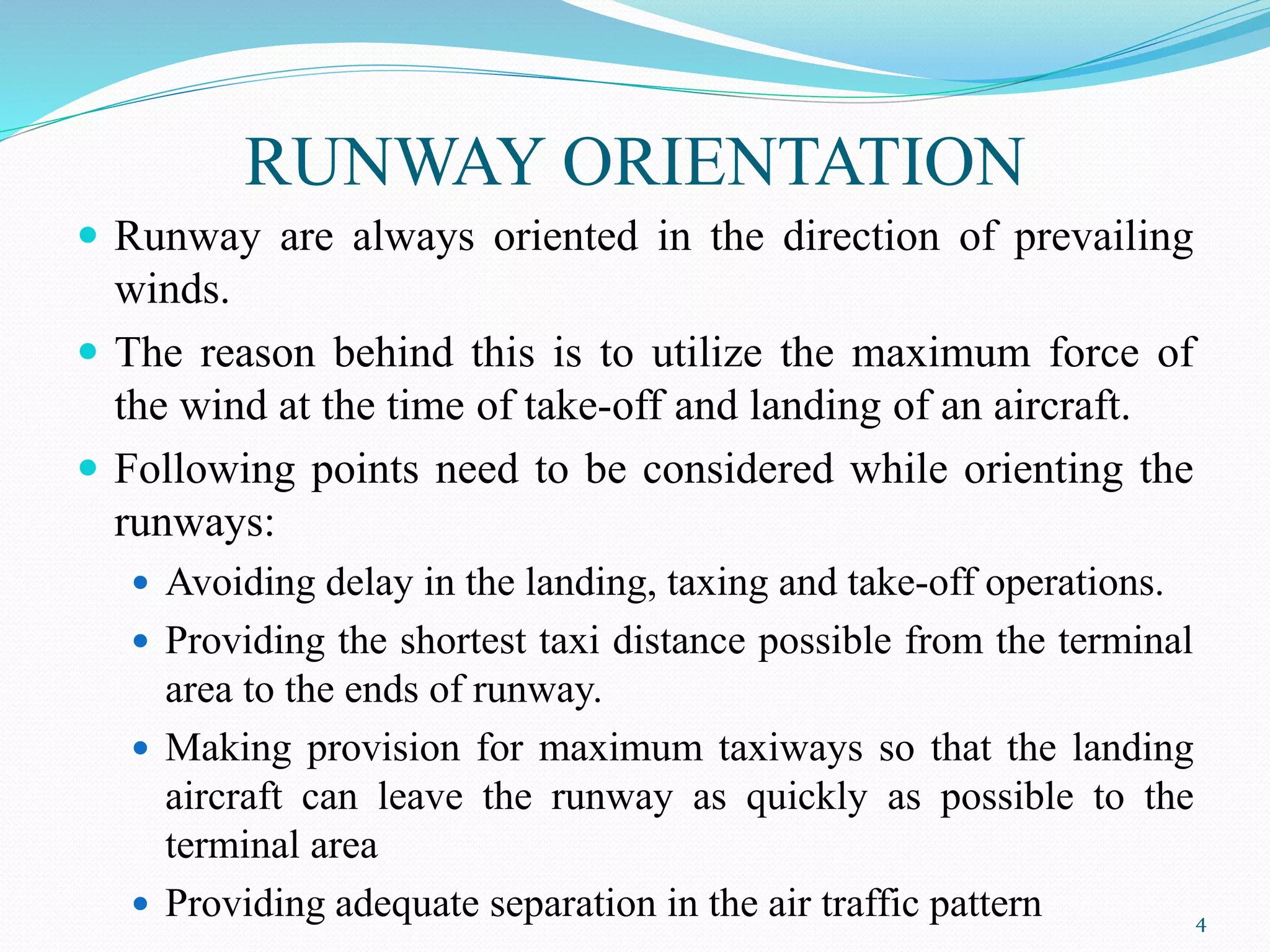 RUNWAY ORIENTATION
 Runway are always oriented in the direction of prevailing
winds.
 The reason behind this is to utilize the maximum force of
the wind at the time of take-off and landing of an aircraft.
 Following points need to be considered while orienting the
runways:
 Avoiding delay in the landing, taxing and take-off operations.
 Providing the shortest taxi distance possible from the terminal
area to the ends of runway.
 Making provision for maximum taxiways so that the landing
aircraft can leave the runway as quickly as possible to the
terminal area
 Providing adequate separation in the air traffic pattern 4
 