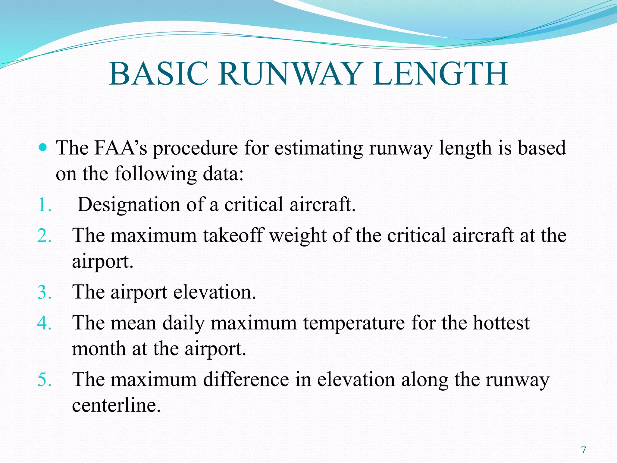 BASIC RUNWAY LENGTH
 The FAA’s procedure for estimating runway length is based
on the following data:
1. Designation of a critical aircraft.
2. The maximum takeoff weight of the critical aircraft at the
airport.
3. The airport elevation.
4. The mean daily maximum temperature for the hottest
month at the airport.
5. The maximum difference in elevation along the runway
centerline.
7
 