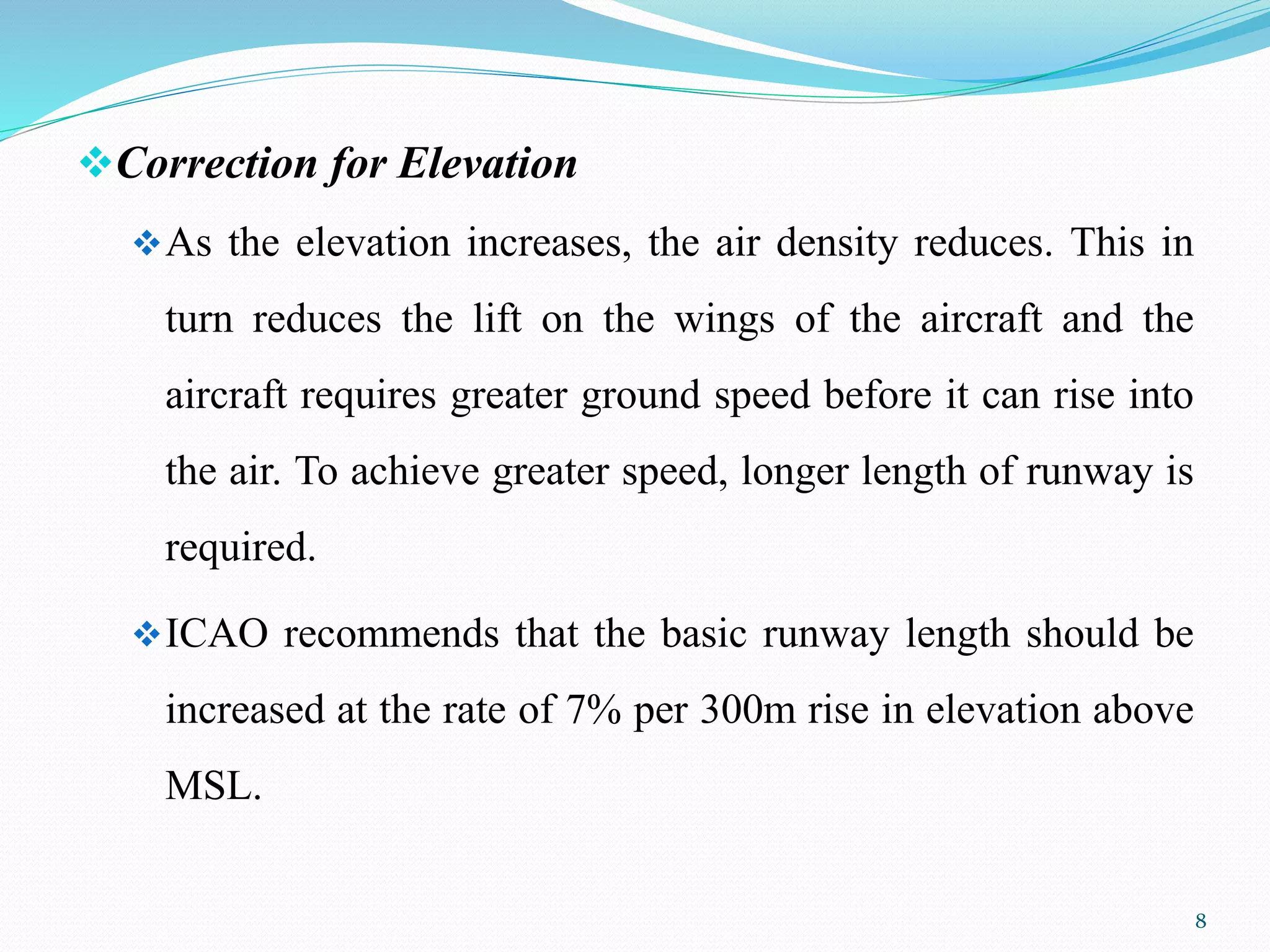 Correction for Elevation
As the elevation increases, the air density reduces. This in
turn reduces the lift on the wings of the aircraft and the
aircraft requires greater ground speed before it can rise into
the air. To achieve greater speed, longer length of runway is
required.
ICAO recommends that the basic runway length should be
increased at the rate of 7% per 300m rise in elevation above
MSL.
8
 