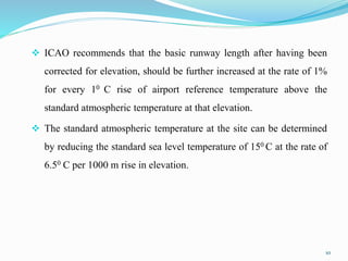  ICAO recommends that the basic runway length after having been
corrected for elevation, should be further increased at the rate of 1%
for every 10 C rise of airport reference temperature above the
standard atmospheric temperature at that elevation.
 The standard atmospheric temperature at the site can be determined
by reducing the standard sea level temperature of 150 C at the rate of
6.50 C per 1000 m rise in elevation.
10
 
