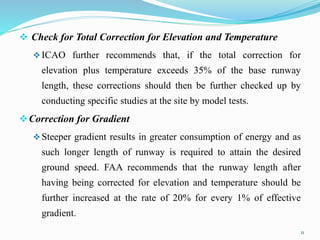 Check for Total Correction for Elevation and Temperature
ICAO further recommends that, if the total correction for
elevation plus temperature exceeds 35% of the base runway
length, these corrections should then be further checked up by
conducting specific studies at the site by model tests.
Correction for Gradient
Steeper gradient results in greater consumption of energy and as
such longer length of runway is required to attain the desired
ground speed. FAA recommends that the runway length after
having being corrected for elevation and temperature should be
further increased at the rate of 20% for every 1% of effective
gradient.
11
 