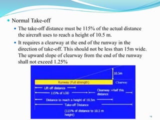  Normal Take-off
 The take-off distance must be 115% of the actual distance
the aircraft uses to reach a height of 10.5 m.
 It requires a clearway at the end of the runway in the
direction of take-off. This should not be less than 15m wide.
The upward slope of clearway from the end of the runway
shall not exceed 1.25%
14
 