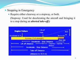  Stopping in Emergency
 Require either clearway or a stopway, or both.
(Stopway: Used for decelerating the aircraft and bringing it
to a stop during an aborted take-off.)
16
 
