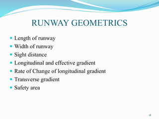 RUNWAY GEOMETRICS
 Length of runway
 Width of runway
 Sight distance
 Longitudinal and effective gradient
 Rate of Change of longitudinal gradient
 Transverse gradient
 Safety area
18
 