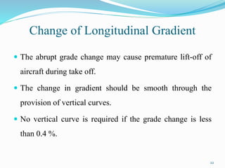Change of Longitudinal Gradient
 The abrupt grade change may cause premature lift-off of
aircraft during take off.
 The change in gradient should be smooth through the
provision of vertical curves.
 No vertical curve is required if the grade change is less
than 0.4 %.
22
 