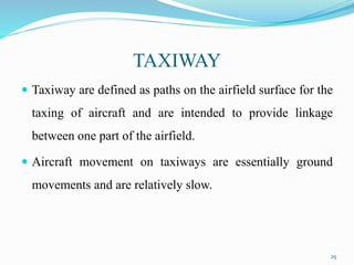 TAXIWAY
 Taxiway are defined as paths on the airfield surface for the
taxing of aircraft and are intended to provide linkage
between one part of the airfield.
 Aircraft movement on taxiways are essentially ground
movements and are relatively slow.
25
 