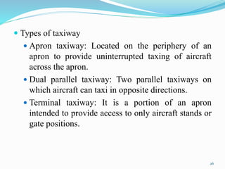  Types of taxiway
 Apron taxiway: Located on the periphery of an
apron to provide uninterrupted taxing of aircraft
across the apron.
 Dual parallel taxiway: Two parallel taxiways on
which aircraft can taxi in opposite directions.
 Terminal taxiway: It is a portion of an apron
intended to provide access to only aircraft stands or
gate positions.
26
 