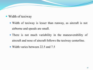  Width of taxiway
 Width of taxiway is lesser than runway, as aircraft is not
airborne and speeds are small.
 There is not much variability in the maneuverability of
aircraft and nose of aircraft follows the taxiway centerline.
 Width varies between 22.5 and 7.5
28
 