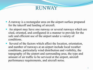 RUNWAY
 A runway is a rectangular area on the airport surface prepared
for the takeoff and landing of aircraft.
 An airport may have one runway or several runways which are
sited, oriented, and configured in a manner to provide for the
safe and efficient use of the airport under a variety of
conditions.
 Several of the factors which affect the location, orientation,
and number of runways at an airport include local weather
conditions, particularly wind distribution and visibility, the
topography of the airport and surrounding area, the type and
amount of air traffic to be serviced at the airport, aircraft
performance requirements, and aircraft noise.
3
 