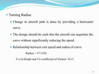  Turning Radius
 Change in aircraft path is done by providing a horizontal
curve.
 The design should be such that the aircraft can negotiate the
curve without significantly reducing the speed.
 Relationship between exit speed and radius of curve
Radius = V2/125f;
V is in Kmph and f is coefficient of friction =0.13
30
 