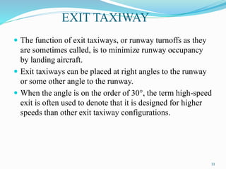 EXIT TAXIWAY
 The function of exit taxiways, or runway turnoffs as they
are sometimes called, is to minimize runway occupancy
by landing aircraft.
 Exit taxiways can be placed at right angles to the runway
or some other angle to the runway.
 When the angle is on the order of 30°, the term high-speed
exit is often used to denote that it is designed for higher
speeds than other exit taxiway configurations.
33
 