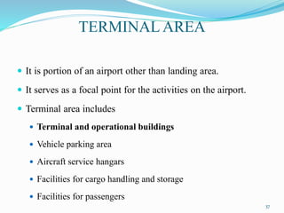TERMINAL AREA
 It is portion of an airport other than landing area.
 It serves as a focal point for the activities on the airport.
 Terminal area includes
 Terminal and operational buildings
 Vehicle parking area
 Aircraft service hangars
 Facilities for cargo handling and storage
 Facilities for passengers
37
 