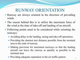 RUNWAY ORIENTATION
 Runway are always oriented in the direction of prevailing
winds.
 The reason behind this is to utilize the maximum force of
the wind at the time of take-off and landing of an aircraft.
 Following points need to be considered while orienting the
runways:
 Avoiding delay in the landing, taxing and take-off operations.
 Providing the shortest taxi distance possible from the terminal
area to the ends of runway.
 Making provision for maximum taxiways so that the landing
aircraft can leave the runway as quickly as possible to the
terminal area
 Providing adequate separation in the air traffic pattern 4
 