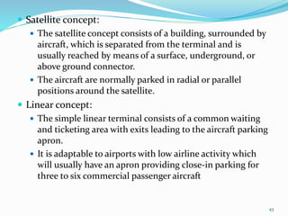  Satellite concept:
 The satellite concept consists of a building, surrounded by
aircraft, which is separated from the terminal and is
usually reached by means of a surface, underground, or
above ground connector.
 The aircraft are normally parked in radial or parallel
positions around the satellite.
 Linear concept:
 The simple linear terminal consists of a common waiting
and ticketing area with exits leading to the aircraft parking
apron.
 It is adaptable to airports with low airline activity which
will usually have an apron providing close-in parking for
three to six commercial passenger aircraft
43
 