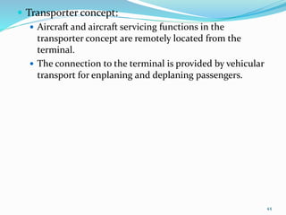  Transporter concept:
 Aircraft and aircraft servicing functions in the
transporter concept are remotely located from the
terminal.
 The connection to the terminal is provided by vehicular
transport for enplaning and deplaning passengers.
44
 