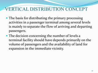 VERTICAL DISTRIBUTION CONCEPT
 The basis for distributing the primary processing
activities in a passenger terminal among several levels
is mainly to separate the flow of arriving and departing
passengers.
 The decision concerning the number of levels a
terminal facility should have depends primarily on the
volume of passengers and the availability of land for
expansion in the immediate vicinity.
47
 