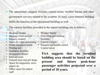  The operational category includes control tower, weather bureau and other
government services related to the aviation. In many cases terminal building
fulfils the function of the operational building as well
 The various facilities provided in the airport buildings are as follows:
• Booking counter
• Baggage claim section
• Enquiry counter
• Space for cargo processing
• Public telephone booth
• Waiting hall
• Sanitation facilities
• Restaurants/Hotels
• First aid room
• General store and gift shops
• Space for magazines, news
papers etc
• Office space for airport
staff
• Weather bureau
• Post office and banking
facilities
• Custom control
• Passport and health control
• Control tower
FAA suggests that the terminal
building area should be based on the
present and future peak-hour
passenger activities projected over a
period of 10 years.
49
 