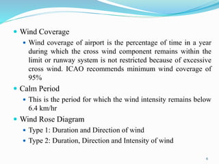  Wind Coverage
 Wind coverage of airport is the percentage of time in a year
during which the cross wind component remains within the
limit or runway system is not restricted because of excessive
cross wind. ICAO recommends minimum wind coverage of
95%
 Calm Period
 This is the period for which the wind intensity remains below
6.4 km/hr
 Wind Rose Diagram
 Type 1: Duration and Direction of wind
 Type 2: Duration, Direction and Intensity of wind
6
 