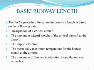 BASIC RUNWAY LENGTH
 The FAA’s procedure for estimating runway length is based
on the following data:
1. Designation of a critical aircraft.
2. The maximum takeoff weight of the critical aircraft at the
airport.
3. The airport elevation.
4. The mean daily maximum temperature for the hottest
month at the airport.
5. The maximum difference in elevation along the runway
centerline.
7
 