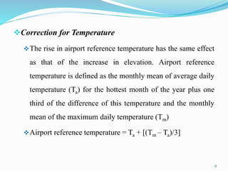 Correction for Temperature
The rise in airport reference temperature has the same effect
as that of the increase in elevation. Airport reference
temperature is defined as the monthly mean of average daily
temperature (Ta) for the hottest month of the year plus one
third of the difference of this temperature and the monthly
mean of the maximum daily temperature (Tm)
Airport reference temperature = Ta + [(Tm – Ta)/3]
9
 