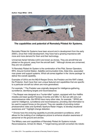 H. A. Millar 2016 - The capabilities and potential of Remotely Piloted Air Systems.
Author: Hope Millar - 2016.
The capabilities and potential of Remotely Piloted Air Systems.
Remotely Piloted Air Systems have been around and in development from the early
2000’s, since their initial development, they have had a growing importance with
more and more demand for them and their technology.
Unmanned Aerial Vehicles (UAV) are known as drones. They are aircraft that are
piloted on the ground, away from the aircraft itself, i “Although drones are unmanned,
they are not unpiloted”.
iiA Remotely Piloted Air System is the combination of the Pilot, Sensor Operators,
RPA, Ground Control Station, Satellite communication links, Data links, associated
man power and support systems. Which all comes together in the ‘drone package’ to
deliver the overall capability.
Examples of UAVs are the MQ-9 Reaper Drone, the Predator and the RAF’s latest,
the Protector. Each have their own unique featured and capabilities that are specific
to a particular aircraft but others are more generalised.
For example, iii The Predator was originally designed for intelligence-gathering,
surveillance, identifying targets and reconnaissance.
iv The Reaper was designed as a "hunter-killer" system, equipped with four Hellfire
missiles and laser-guided Paveway II bombs and GBU-12. But can still carry out
reconnaissance roles. But RPAS have many other roles, for example: v RPAS are
used for intelligence, surveillance and reconnaissance, providing vital information to
be used to support forces on the ground. They are capable of providing motion
photosensitive video and Synthetic Aperture Radar images, to develop situational
awareness and vi highlight change detection.
vii Drones have the enduring capability to provide persistent surveillance, which
allows for the building of an intelligence picture to enhance situation awareness of
personnel on the ground and aircrew.
The Military uses and capabilities of Remotely Piloted Air Systems include:
Reconnaissance, Armed Air Attack, viii Target training (aircraft converted into robotic
 