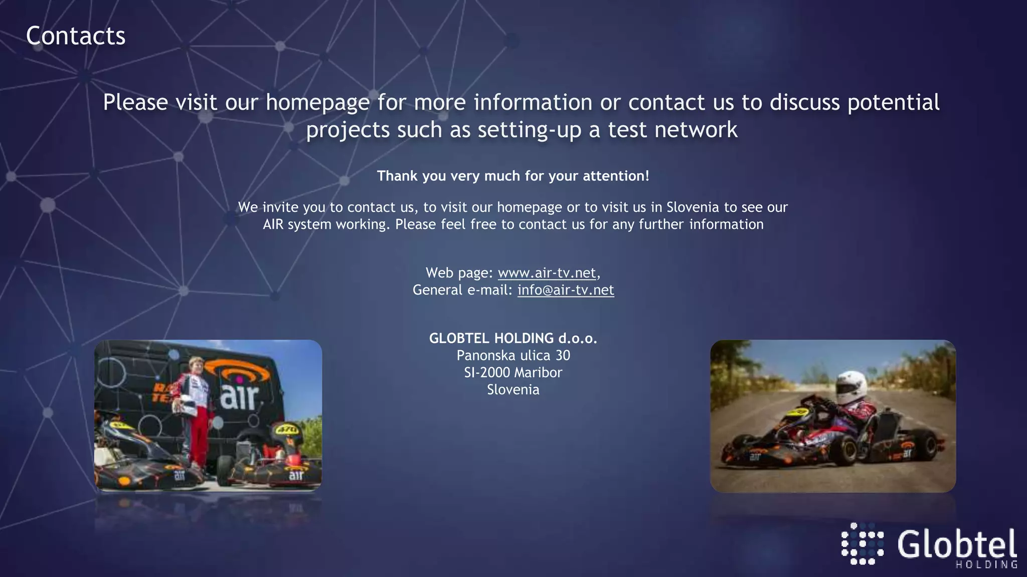 Thank you very much for your attention!
We invite you to contact us, to visit our homepage or to visit us in Slovenia to see our
AIR system working. Please feel free to contact us for any further information
Web page: www.air-tv.net,
General e-mail: info@air-tv.net
GLOBTEL HOLDING d.o.o.
Panonska ulica 30
SI-2000 Maribor
Slovenia
Please visit our homepage for more information or contact us to discuss potential
projects such as setting-up a test network
Contacts
 