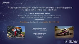 Thank you very much for your attention!
We invite you to contact us, to visit our homepage or to visit us in Slovenia to see our
AIR system working. Please feel free to contact us for any further information:
Main sales contact:
Pavle Mikuz, pavle.mikuz@air-tv.net, mobile: +386 31 78 34 86
Web page: www.air-tv.net,
General e-mail: info@air-tv.net
GLOBTEL HOLDING d.o.o.
Panonska ulica 30
SI-2000 Maribor
Slovenia
Please visit our homepage for more information or contact us to discuss potential
projects such as setting-up a test network
Contacts
 