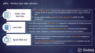  Up to 41 Gbps transfer rate per base station enables problem-free reception of
multiple 4k HD TV channels and a broadband speed of up to 2 Gbps to the end
user.
 Unique design enables support for triple play services (4kHD TV, VOIP,
broadband).
 Air® offers approximately 90% lower cost compared to deployment of wireline network.
 Low costs for set up, implementation and maintenance.
 One base station can serve unlimited amount of users, limited by total throughput.
 Customer indoor equipment is standard equipment offered by many vendors.
Fiber Like
Services
Quick Roll-out
Low Cost
 AIR® Last mile solution can be operational in much shorter time compared to
wireline deployments.
 No costly and time consuming road and construction work is needed to lay the
cables in the ground, nor building permits.
AIR® – Perfect last mile solution
 