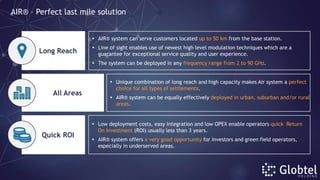  AIR® system can serve customers located up to 50 km from the base station.
 Line of sight enables use of newest high level modulation techniques which are a
guarantee for exceptional service quality and user experience.
 The system can be deployed in any frequency range from 2 to 90 GHz.
 Unique combination of long reach and high capacity makes Air system a perfect
choice for all types of settlements.
 AIR® system can be equally effectively deployed in urban, suburban and/or rural
areas.
Long Reach
Quick ROI
All Areas
 Low deployment costs, easy integration and low OPEX enable operators quick Return
On Investment (ROI) usually less than 3 years.
 AIR® system offers a very good opportunity for investors and green field operators,
especially in underserved areas.
AIR® – Perfect last mile solution
 