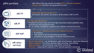 Digital high definition premium TV:
SD content, HD content, 3D content, 4k HD content, DVB TV, IPTV
Ultra-High speed Broadband:
 Broadband internet access with ultra high transmission speed capability rates,
asymmetrical and symmetrical rates.
 4G, 5G, DOCSIS, EuroDOCSIS compliant and compliant with all IP services
 Pay per view content - e.g. blockbusters, adult entertainment, electronic billboards
 Video on demand - TV archive, personal video recording, time shifting
 Video surveilance - site monitoring, road/Traffic monitoring
 Telemetry - measuring the audience of TV channels appliance monitoring
VoIP content - additional revenue with telephony services:
 IP telephony
 ISDN quality of service and same functionality
 possibility of using analogue or IP phones and FAX services
AIR® portfolio AIR® offers triple play solution including HDTV, ultra-fast broadband
internet, VoIP and other next generation services
AIR TV
AIR IP
AIR VoIP
AIR other
services
 