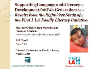 Supporting Language and Literacy
Development forTwo Generations:
Results from the Eight-Year Study of
the First 5 LA Family Literacy Initiative
Heather Quick,Karen Manship,and
Shannon Madsen
American Institutes for Research (AIR)

Bill Gould
First 5 LA

National Conference on Family Literacy
April 11,2010
 