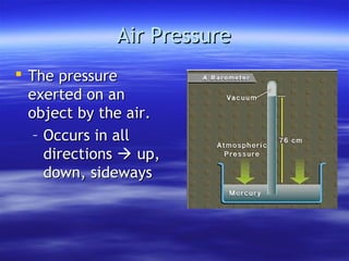 Air Pressure
 The pressure
  exerted on an
  object by the air.
   – Occurs in all
     directions  up,
     down, sideways
 