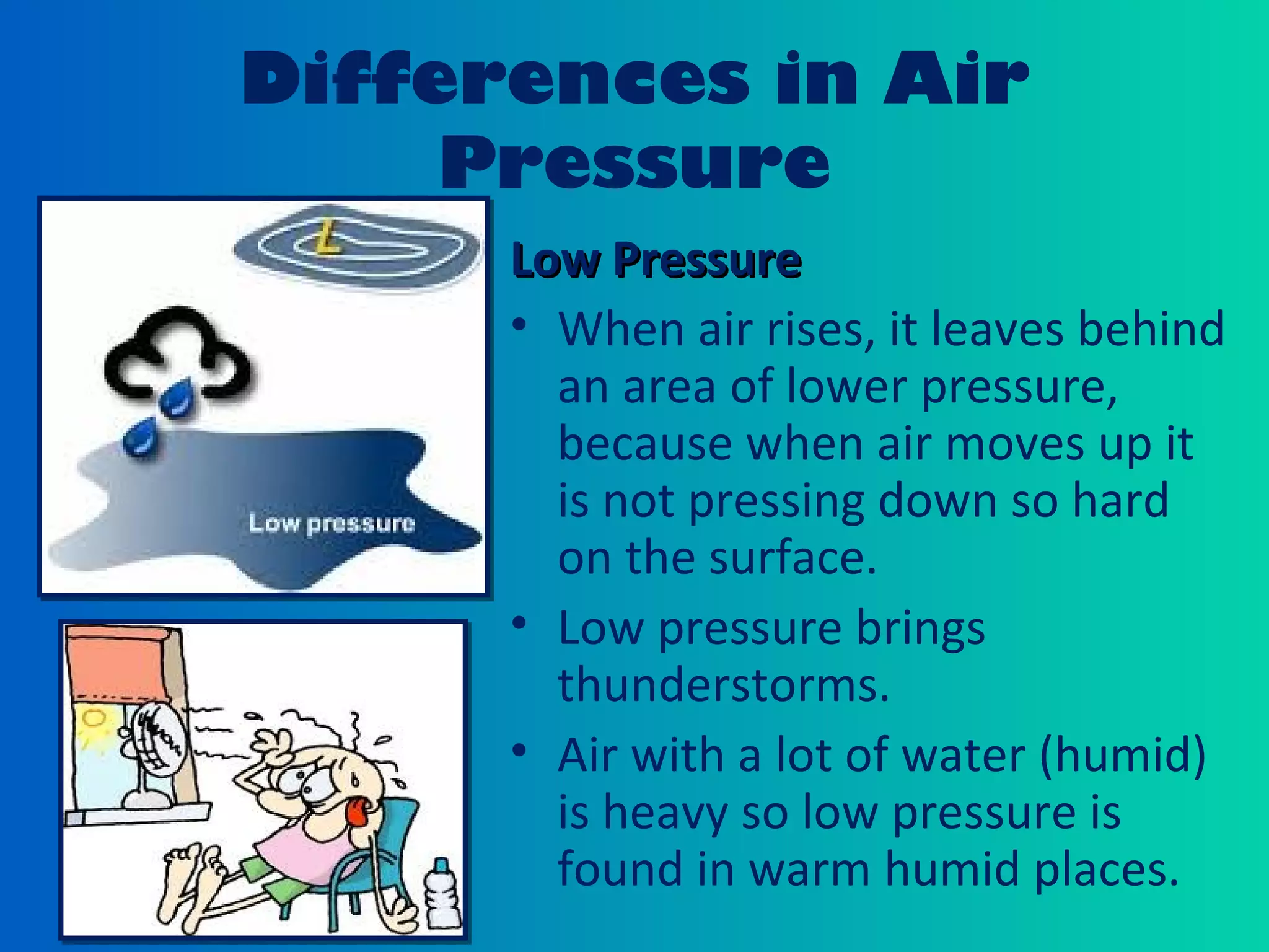 Differences in Air
Pressure
Low PressureLow Pressure
• When air rises, it leaves behind
an area of lower pressure,
because when air moves up it
is not pressing down so hard
on the surface.
• Low pressure brings
thunderstorms.
• Air with a lot of water (humid)
is heavy so low pressure is
found in warm humid places.