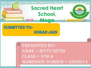 Sacred Heart
School,
Moga
Presented by:-
Name = Bittu Sethi
Class = 9th A
Admission number = 3502014
Submitted to:-
Rohan jain
 