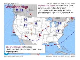 High Pressure System: Indicates clear, calm
Weather map                          conditions with reduced chance of
                                     precipitation. Drier air usually results in a
                                     greater range of high and low temperatures.




Low pressure system: Increased
cloudiness, winds, temperatures, and chance
of precipitation.
 