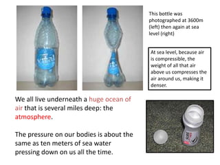 This bottle was
                                          photographed at 3600m
                                          (left) then again at sea
                                          level (right)


                                          At sea level, because air
                                          is compressible, the
                                          weight of all that air
                                          above us compresses the
                                          air around us, making it
                                          denser.

We all live underneath a huge ocean of
air that is several miles deep: the
atmosphere.

The pressure on our bodies is about the
same as ten meters of sea water
pressing down on us all the time.
 