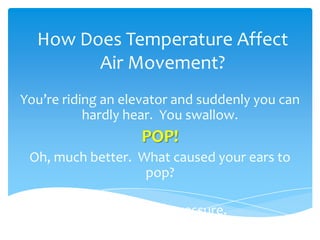 How Does Temperature Affect Air Movement? You’re riding an elevator and suddenly you can hardly hear.  You swallow.  POP!  Oh, much better.  What caused your ears to pop?   It’s called air pressure. 