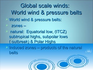 Global scale winds:Global scale winds:
World wind & pressure beltsWorld wind & pressure belts
 World wind & pressure belts:World wind & pressure belts:
 zones –zones –
 natural: Equatorial low, (ITCZ)natural: Equatorial low, (ITCZ)
subtropical highs, subpolar lowssubtropical highs, subpolar lows
( outbreak) & Polar Highs( outbreak) & Polar Highs
 Induced zones – products of the naturalInduced zones – products of the natural
beltsbelts
 