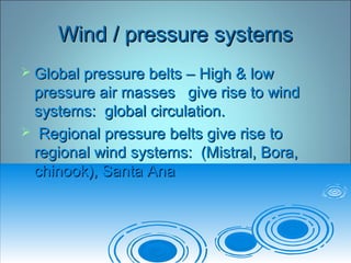 Wind / pressure systemsWind / pressure systems
 Global pressure belts – High & lowGlobal pressure belts – High & low
pressure air masses give rise to windpressure air masses give rise to wind
systems: global circulation.systems: global circulation.
 Regional pressure belts give rise toRegional pressure belts give rise to
regional wind systems: (Mistral, Bora,regional wind systems: (Mistral, Bora,
chinook), Santa Anachinook), Santa Ana
 