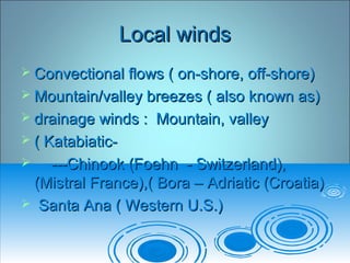 Local windsLocal winds
 Convectional flows ( on-shore, off-shore)Convectional flows ( on-shore, off-shore)
 Mountain/valley breezes ( also known as)Mountain/valley breezes ( also known as)
 drainage winds : Mountain, valleydrainage winds : Mountain, valley
 ( Katabiatic-( Katabiatic-
 ---Chinook (Foehn - Switzerland),---Chinook (Foehn - Switzerland),
(Mistral France),( Bora – Adriatic (Croatia)(Mistral France),( Bora – Adriatic (Croatia)
 Santa Ana ( Western U.S.)Santa Ana ( Western U.S.)
 